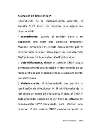 Asignación de direcciones IP
Dependiendo de la implementación concreta, el
servidor DHCP tiene tres métodos para asignar las
direcciones IP:
 manualmente, cuando el servidor tiene a su
disposición una tabla que empareja direcciones
MAC con direcciones IP, creada manualmente por el
administrador de la red. Sólo clientes con una dirección
MAC válida recibirán una dirección IP del servidor.
 automáticamente, donde el servidor DHCP asigna
permanentemente una dirección IP libre, tomada de un
rango prefijado por el administrador, a cualquier cliente
que solicite una.
 dinámicamente, el único método que permite la
reutilización de direcciones IP. El administrador de la
red asigna un rango de direcciones IP para el DHCP y
cada ordenador cliente de la LAN tiene su software de
comunicación TCP/IP configurado para solicitar una
dirección IP del servidor DHCP cuando su tarjeta de


                                        Protocolos de Red   0422
 