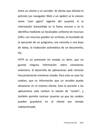 entre un cliente y un servidor. Al cliente que efectúa la
petición (un navegador Web o un spider) se lo conoce
como "user agent" (agente del usuario). A la
información transmitida se la llama recurso y se la
identifica mediante un localizador uniforme de recursos
(URL). Los recursos pueden ser archivos, el resultado de
la ejecución de un programa, una consulta a una base
de datos, la traducción automática de un documento,
etc.

HTTP es un protocolo sin estado, es decir, que no
guarda    ninguna     información      sobre      conexiones
anteriores. El desarrollo de aplicaciones web necesita
frecuentemente mantener estado. Para esto se usan las
cookies, que es información que un servidor puede
almacenar en el sistema cliente. Esto le permite a las
aplicaciones web instituir la noción de "sesión", y
también permite rastrear usuarios ya que las cookies
pueden    guardarse    en    el     cliente    por      tiempo
indeterminado.




                                          Protocolos de Red   0422
 