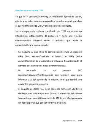 Detalles de una sesión TFTP

Ya que TFTP utiliza UDP, no hay una definición formal de sesión,
cliente y servidor, aunque se considera servidor a aquel que abre
el puerto 69 en modo UDP, y cliente a quien se conecta.

Sin embargo, cada archivo transferido vía TFTP constituye un
intercambio independiente de paquetes, y existe una relación
cliente-servidor informal entre la máquina que inicia la
comunicación y la que responde.

   La máquina A, que inicia la comunicación, envía un paquete
    RRQ (read request/petición de lectura) o WRQ (write
    request/petición de escritura) a la máquina B, conteniendo el
    nombre del archivo y el modo de transferencia.
   B       responde        con        un       paquete             ACK
    (acknowledgement/confirmación), que también sirve para
    informar a A del puerto de la máquina B al que tendrá que
    enviar los paquetes restantes.
   El paquete de datos final debe contener menos de 512 bytes
    de datos para indicar que es el último. Si el tamaño del archivo
    transferido es un múltiplo exacto de 512 bytes, el origen envía
    un paquete final que contiene 0 bytes de datos.




                                                Protocolos de Red   0422
 