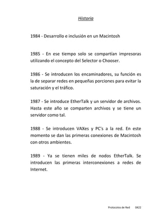 Historia


1984 - Desarrollo e inclusión en un Macintosh


1985 - En ese tiempo solo se compartían impresoras
utilizando el concepto del Selector o Chooser.

1986 - Se introducen los encaminadores, su función es
la de separar redes en pequeñas porciones para evitar la
saturación y el tráfico.

1987 - Se introduce EtherTalk y un servidor de archivos.
Hasta este año se comparten archivos y se tiene un
servidor como tal.

1988 - Se introducen VAXes y PC's a la red. En este
momento se dan las primeras conexiones de Macintosh
con otros ambientes.

1989 - Ya se tienen miles de nodos EtherTalk. Se
introducen las primeras interconexiones a redes de
Internet.




                                       Protocolos de Red   0422
 
