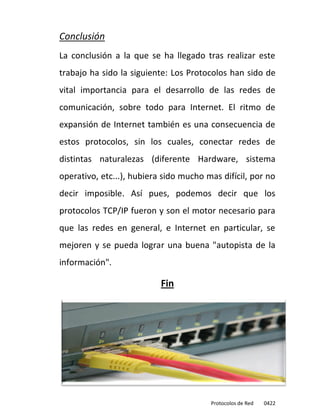 Conclusión
La conclusión a la que se ha llegado tras realizar este
trabajo ha sido la siguiente: Los Protocolos han sido de
vital importancia para el desarrollo de las redes de
comunicación, sobre todo para Internet. El ritmo de
expansión de Internet también es una consecuencia de
estos protocolos, sin los cuales, conectar redes de
distintas naturalezas (diferente Hardware, sistema
operativo, etc...), hubiera sido mucho mas difícil, por no
decir imposible. Así pues, podemos decir que los
protocolos TCP/IP fueron y son el motor necesario para
que las redes en general, e Internet en particular, se
mejoren y se pueda lograr una buena "autopista de la
información".

                           Fin




                                        Protocolos de Red   0422
 