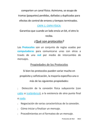 comparten un canal físico. Asimismo, se ocupa de
    tramas (paquetes) perdidas, dañadas y duplicadas para
    efectos de control de errores y tiempos terminados.
                     CAPA 1, CAPA FÍSICA:
     Garantiza que cuando un lado envía un bit, el otro lo
                            reciba.

                  ¿Qué son protocolos?
Los Protocolos son un conjunto de reglas usadas por
computadoras para comunicarse unas con otras a
través de una red por medio de intercambio de
mensajes.

              Propiedades de los Protocolos
        Si bien los protocolos pueden variar mucho en
     propósito y sofisticación, la mayoría especifica una o
              más de las siguientes propiedades:

      Detección de la conexión física subyacente (con
cable o inalámbrica), o la existencia de otro punto final
o nodo.
     Negociación de varias características de la conexión.
     Cómo iniciar y finalizar un mensaje.
     Procedimientos en el formateo de un mensaje.
                                             Protocolos de Red   0422
 