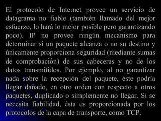 El protocolo de Internet provee un servicio de
datagrama no fiable (también llamado del mejor
esfuerzo, lo hará lo mejor posible pero garantizando
poco). IP no provee ningún mecanismo para
determinar si un paquete alcanza o no su destino y
únicamente proporciona seguridad (mediante sumas
de comprobación) de sus cabeceras y no de los
datos transmitidos. Por ejemplo, al no garantizar
nada sobre la recepción del paquete, éste podría
llegar dañado, en otro orden con respecto a otros
paquetes, duplicado o simplemente no llegar. Si se
necesita fiabilidad, ésta es proporcionada por los
protocolos de la capa de transporte, como TCP.
 