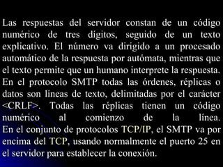 Las respuestas del servidor constan de un código
numérico de tres dígitos, seguido de un texto
explicativo. El número va dirigido a un procesado
automático de la respuesta por autómata, mientras que
el texto permite que un humano interprete la respuesta.
En el protocolo SMTP todas las órdenes, réplicas o
datos son líneas de texto, delimitadas por el carácter
<CRLF>. Todas las réplicas tienen un código
numérico       al     comienzo       de   la     línea.
En el conjunto de protocolos TCP/IP, el SMTP va por
encima del TCP, usando normalmente el puerto 25 en
el servidor para establecer la conexión.
 