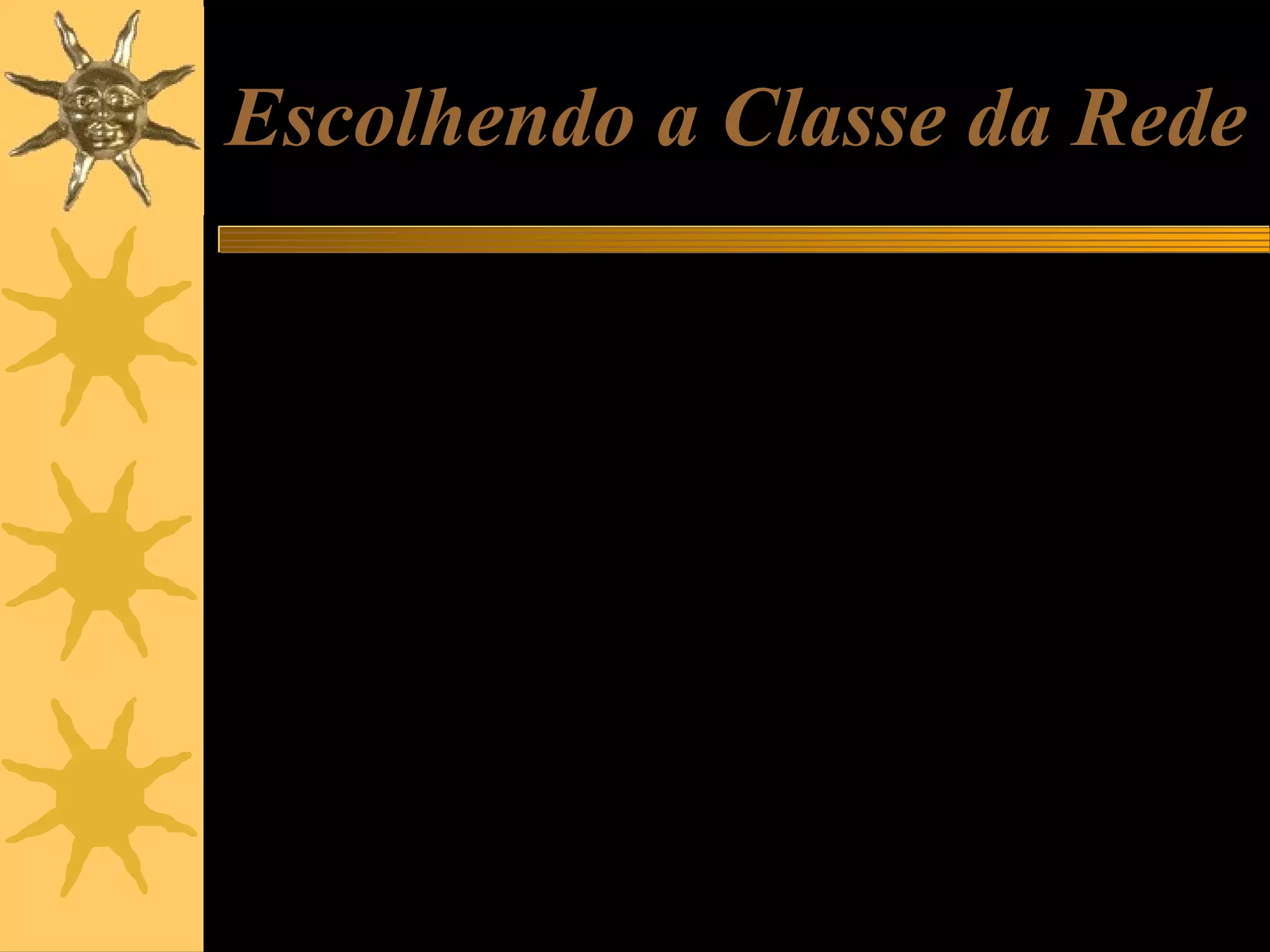 Escolhendo a Classe da Rede
Ao montar uma rede de micros, você pode escolher livremente redes classe
A, B e C, usando as faixas de endereços usadas para redes internas.
Se a sua rede é muito pequena e tem não tem perspectivas de ultrapassar
os 256 micros, pode escolher classe C. Por exemplo, 192.168.0.1 a
192.168.0.255.
Se sua rede tem chance de chegar a algumas centenas de máquinas, é
recomendável não começar com classe C. Escolha então uma rede de
classes A ou B.
Em qualquer caso você sempre poderá escolher a rede interna classe A
(10.0.0.0 a 10.255.255.255). Apesar de comportar até 16 milhões de
máquinas, funcionará igualmente se o número de máquinas for pequeno.
Podemos chegar ao cúmulo de ter uma rede com apenas dois micros,
usando os endereços 10.0.0.1 e 10.0.0.2.
A vantagem em superdimensionar a classe é que não será preciso mudar
endereços caso a rede um dia venha a crescer.

 
