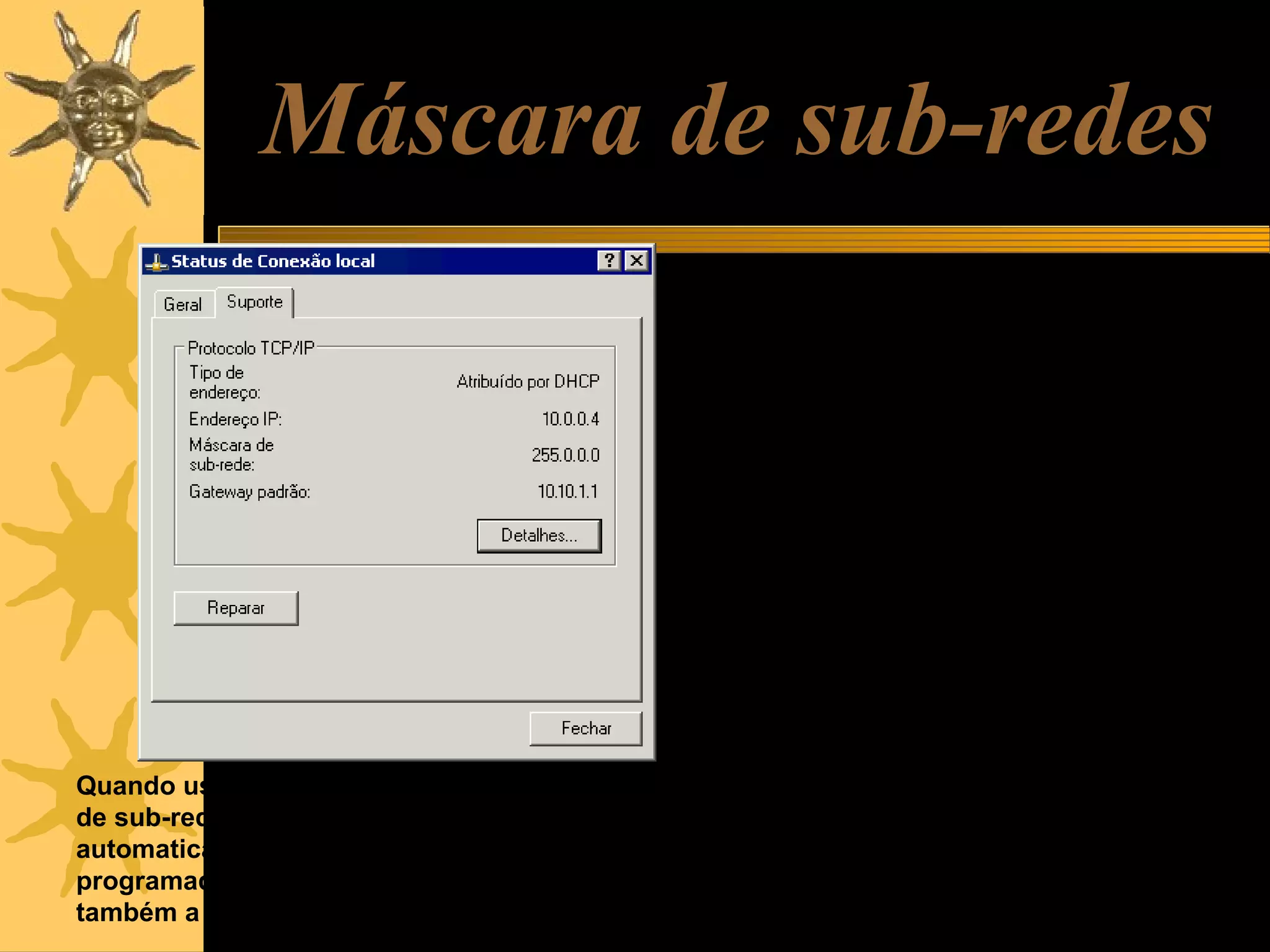 Máscara de sub-redes
Máscaras de sub-rede são conjuntos de
quatro números, similares aos IPs, que
servem para indicar em uma rede, qual
é a parte fixa e qual é a parte variável.

Quando usamos opção “IP automático”, a máscara
de sub-rede é configurada também
automaticamente. Se usarmos IP fixo, ou seja,
programado manualmente, temos que programar
também a máscara de sub-rede.

Em redes classe A, apenas o primeiro
byte é fixo e os outros três são
variáveis. Por exemplo, em uma rede
local classe A, os endereços têm a
forma 10.xx.xx.xx. A máscara de subrede usada é 255.0.0.0. Os zeros
indicam a parte variável dentro da rede,
o valor 255 (representado em binário
como 11111111) indica a parte fixa. As
máscaras usadas para redes A, B e C
são as seguintes:
Classe A: 255.0.0.0
Classe B: 255.255.0.0
Classe C: 255.255.255.0

 