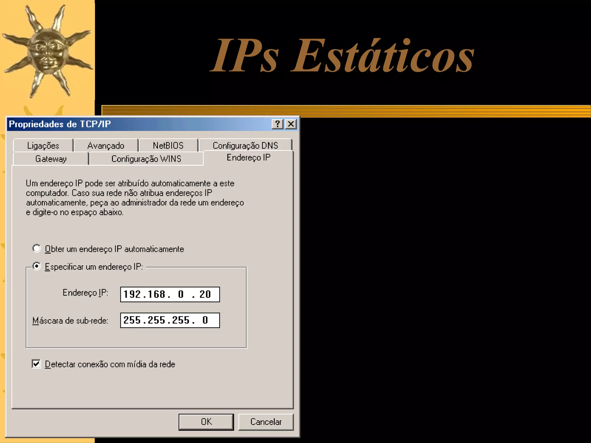 IPs Estáticos
Uma alternativa é usar IPs estáticos.
Nesse caso, cada computador deve
ter o seu IP programado
manualmente, no quadro de
propriedades do TCP/IP, como
mostrado ao lado. Ao programarmos
um IP estático, temos que programar
também a máscara de sub-rede.
Também devemos tomar cuidado para
não dar IPs iguais para máquinas
diferentes.
Os IPs estáticos podem ser usados
em redes que não possuem DHCP, e
também nos casos em que queremos
ter certeza absoluta de que o IP não
mudará de um dia para outro.

 