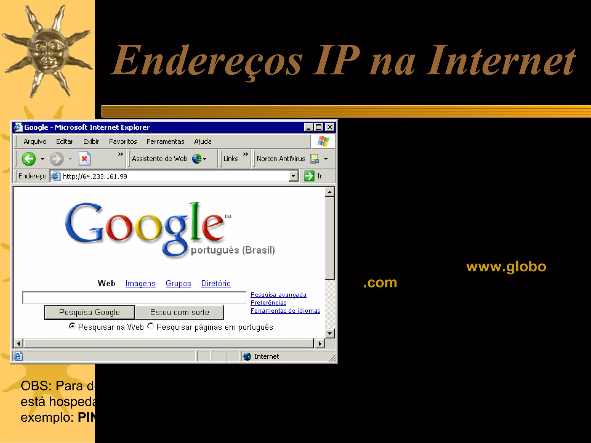Endereços IP na Internet
Todos os computadores na Internet
que operam como hosts, ou
sejam que têm algum conteúdo
hospedado ou cujas
informações possam ser
acessadas por outros
computadores, utilizam
endereços IP externos. Por
exemplo, o site www.globo
.com está hospedado em um
servidor cujo endereço IP é:
200.208.28.45
Outros exemplos:
Google: 64.233.161.99
OBS: Para descobrir o endereço IP do servidor onde
está hospedado um site, use o comando PING. Por
exemplo: PING www.globo.com

Microsoft: 207.46.244.188
MP3.com: 216.239.115.137

 