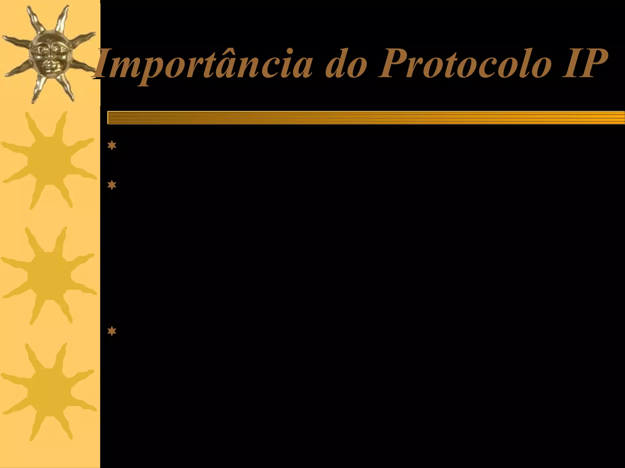 Importância do Protocolo IP
 É o protocolo usado na transmissão de dados pela Internet ou por

uma rede local.
 Por exemplo, ao enviar um e-mail, é usado o protocolo SMTP,
mas este usa por sua vez, o protocolo IP para transportar os
dados até seu destino. Ao acessar uma página da Web, está
sendo usando o protocolo HTTP, mas este usa por sua vez o
protocolo IP para que os dados caminhem do site até o seu
computador. Ou seja, tanto na Internet como na rede, local,
trafegam pacotes IP, mas dentro de cada um deles existem
conteúdos de diversos tipos.
 Imagine que o protocolo IP é um “carrinho” que está transportanto
um pacote TCP, e que dentro deste pacote TCP existe um outro
pacote HTTP, dentro do qual está a informação desejada (partes
da página Web que estamos acessando). A idéia está bastante
simplificada, mas é mais ou menos assim que a informação
trafega na Internet e na rede local.

 