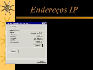 Endereços IP
IP significa “Internet Protocol”. A
Internet é uma rede, e assim como
ocorre em qualquer tipo de rede, os
seus nós (computadores,
impressoras, etc.) precisam ter
endereços. Graças a esses
endereços, as informações podem
trafegar pela rede até chegar ao
destino correto.
Endereços IP são formados por quatro
bytes. Cada byte pode representar
um número decimal de 0 a 255.
Portanto um endereço IP é formado
por quatro números, entre 0 e 255.
Por exemplo, na figura ao lado, o
computador em teste está usando o
endereço IP:
192.168.0.2

 