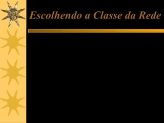 Escolhendo a Classe da Rede
Ao montar uma rede de micros, você pode escolher livremente redes classe
A, B e C, usando as faixas de endereços usadas para redes internas.
Se a sua rede é muito pequena e tem não tem perspectivas de ultrapassar
os 256 micros, pode escolher classe C. Por exemplo, 192.168.0.1 a
192.168.0.255.
Se sua rede tem chance de chegar a algumas centenas de máquinas, é
recomendável não começar com classe C. Escolha então uma rede de
classes A ou B.
Em qualquer caso você sempre poderá escolher a rede interna classe A
(10.0.0.0 a 10.255.255.255). Apesar de comportar até 16 milhões de
máquinas, funcionará igualmente se o número de máquinas for pequeno.
Podemos chegar ao cúmulo de ter uma rede com apenas dois micros,
usando os endereços 10.0.0.1 e 10.0.0.2.
A vantagem em superdimensionar a classe é que não será preciso mudar
endereços caso a rede um dia venha a crescer.

 