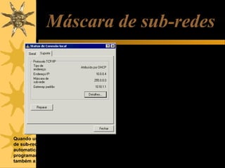 Máscara de sub-redes
Máscaras de sub-rede são conjuntos de
quatro números, similares aos IPs, que
servem para indicar em uma rede, qual
é a parte fixa e qual é a parte variável.

Quando usamos opção “IP automático”, a máscara
de sub-rede é configurada também
automaticamente. Se usarmos IP fixo, ou seja,
programado manualmente, temos que programar
também a máscara de sub-rede.

Em redes classe A, apenas o primeiro
byte é fixo e os outros três são
variáveis. Por exemplo, em uma rede
local classe A, os endereços têm a
forma 10.xx.xx.xx. A máscara de subrede usada é 255.0.0.0. Os zeros
indicam a parte variável dentro da rede,
o valor 255 (representado em binário
como 11111111) indica a parte fixa. As
máscaras usadas para redes A, B e C
são as seguintes:
Classe A: 255.0.0.0
Classe B: 255.255.0.0
Classe C: 255.255.255.0

 