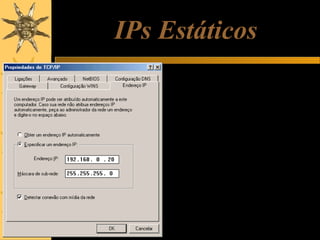 IPs Estáticos
Uma alternativa é usar IPs estáticos.
Nesse caso, cada computador deve
ter o seu IP programado
manualmente, no quadro de
propriedades do TCP/IP, como
mostrado ao lado. Ao programarmos
um IP estático, temos que programar
também a máscara de sub-rede.
Também devemos tomar cuidado para
não dar IPs iguais para máquinas
diferentes.
Os IPs estáticos podem ser usados
em redes que não possuem DHCP, e
também nos casos em que queremos
ter certeza absoluta de que o IP não
mudará de um dia para outro.

 