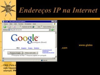 Endereços IP na Internet
Todos os computadores na Internet
que operam como hosts, ou
sejam que têm algum conteúdo
hospedado ou cujas
informações possam ser
acessadas por outros
computadores, utilizam
endereços IP externos. Por
exemplo, o site www.globo
.com está hospedado em um
servidor cujo endereço IP é:
200.208.28.45
Outros exemplos:
Google: 64.233.161.99
OBS: Para descobrir o endereço IP do servidor onde
está hospedado um site, use o comando PING. Por
exemplo: PING www.globo.com

Microsoft: 207.46.244.188
MP3.com: 216.239.115.137

 