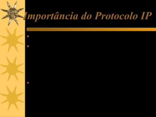 Importância do Protocolo IP
 É o protocolo usado na transmissão de dados pela Internet ou por

uma rede local.
 Por exemplo, ao enviar um e-mail, é usado o protocolo SMTP,
mas este usa por sua vez, o protocolo IP para transportar os
dados até seu destino. Ao acessar uma página da Web, está
sendo usando o protocolo HTTP, mas este usa por sua vez o
protocolo IP para que os dados caminhem do site até o seu
computador. Ou seja, tanto na Internet como na rede, local,
trafegam pacotes IP, mas dentro de cada um deles existem
conteúdos de diversos tipos.
 Imagine que o protocolo IP é um “carrinho” que está transportanto
um pacote TCP, e que dentro deste pacote TCP existe um outro
pacote HTTP, dentro do qual está a informação desejada (partes
da página Web que estamos acessando). A idéia está bastante
simplificada, mas é mais ou menos assim que a informação
trafega na Internet e na rede local.

 
