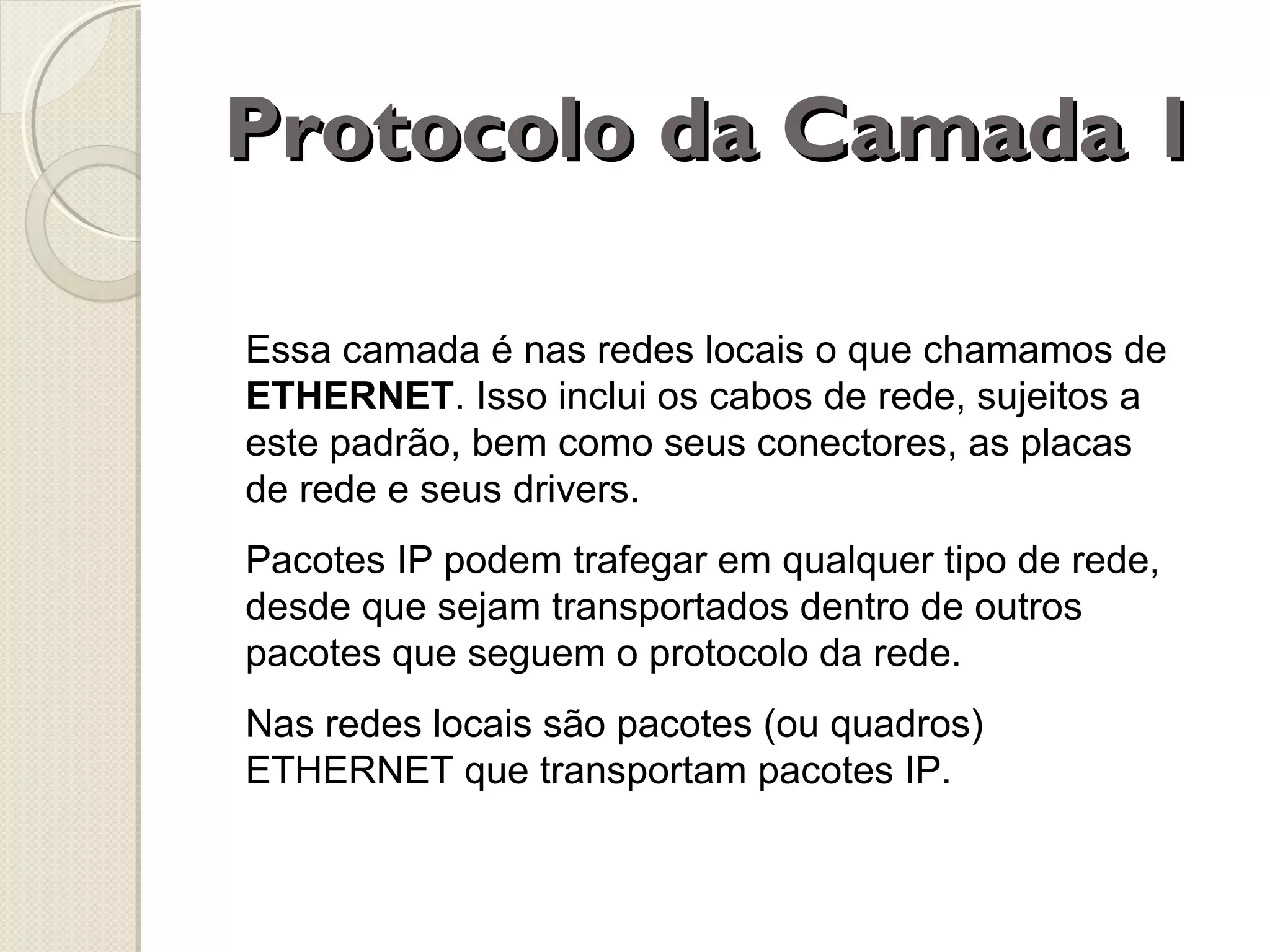 Protocolo da Camada 1
Essa camada é nas redes locais o que chamamos de
ETHERNET. Isso inclui os cabos de rede, sujeitos a
este padrão, bem como seus conectores, as placas
de rede e seus drivers.
Pacotes IP podem trafegar em qualquer tipo de rede,
desde que sejam transportados dentro de outros
pacotes que seguem o protocolo da rede.
Nas redes locais são pacotes (ou quadros)
ETHERNET que transportam pacotes IP.

 