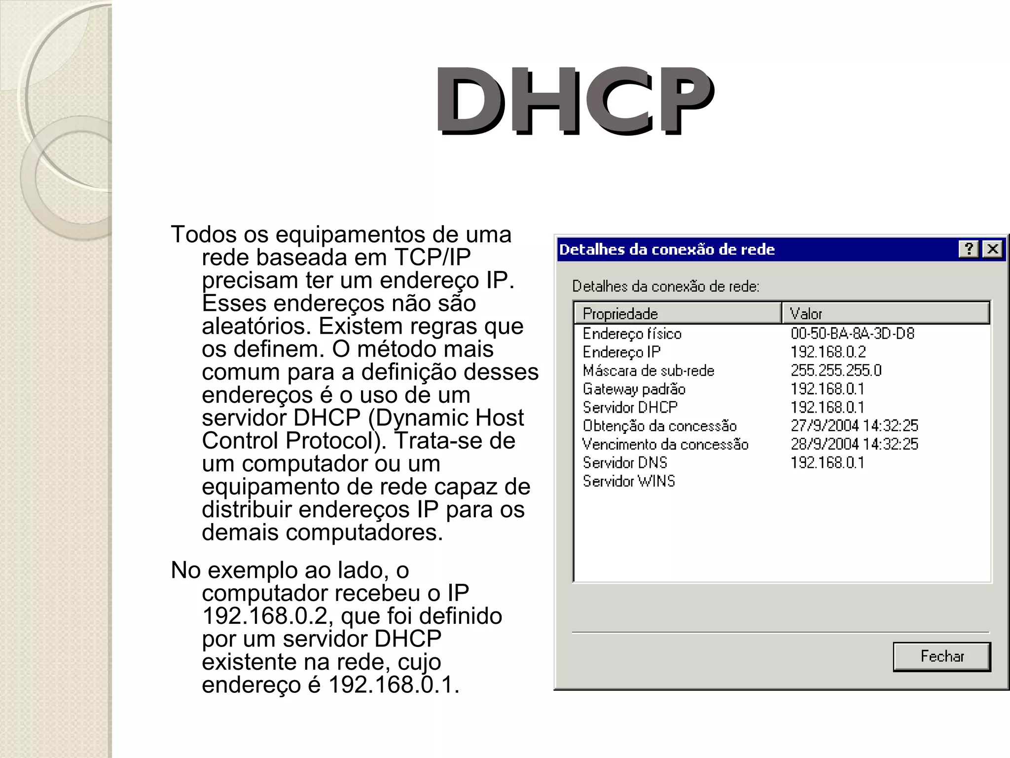 DHCP
Todos os equipamentos de uma
rede baseada em TCP/IP
precisam ter um endereço IP.
Esses endereços não são
aleatórios. Existem regras que
os definem. O método mais
comum para a definição desses
endereços é o uso de um
servidor DHCP (Dynamic Host
Control Protocol). Trata-se de
um computador ou um
equipamento de rede capaz de
distribuir endereços IP para os
demais computadores.
No exemplo ao lado, o
computador recebeu o IP
192.168.0.2, que foi definido
por um servidor DHCP
existente na rede, cujo
endereço é 192.168.0.1.

 