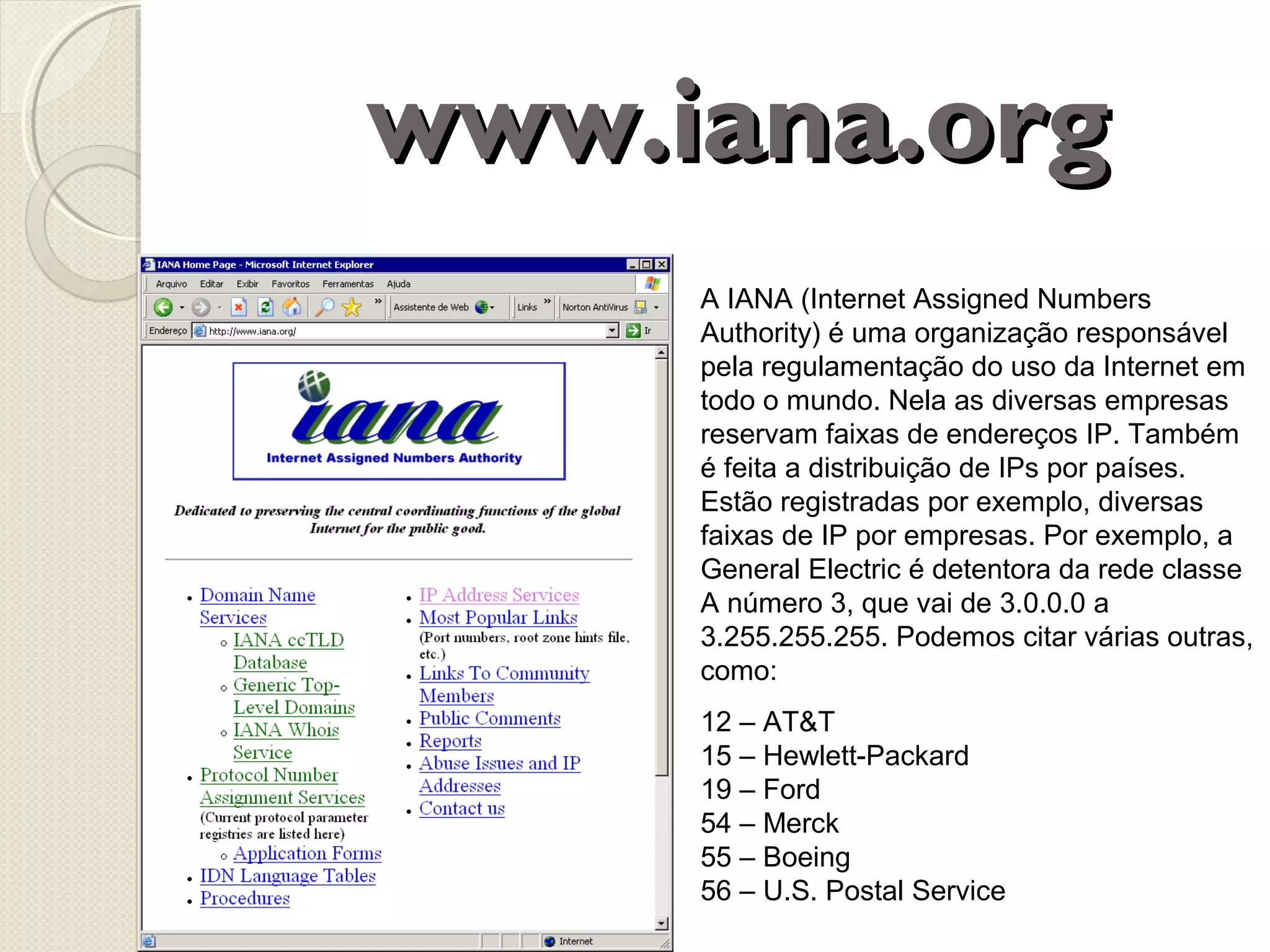 www.iana.org
A IANA (Internet Assigned Numbers
Authority) é uma organização responsável
pela regulamentação do uso da Internet em
todo o mundo. Nela as diversas empresas
reservam faixas de endereços IP. Também
é feita a distribuição de IPs por países.
Estão registradas por exemplo, diversas
faixas de IP por empresas. Por exemplo, a
General Electric é detentora da rede classe
A número 3, que vai de 3.0.0.0 a
3.255.255.255. Podemos citar várias outras,
como:
12 – AT&T
15 – Hewlett-Packard
19 – Ford
54 – Merck
55 – Boeing
56 – U.S. Postal Service

 