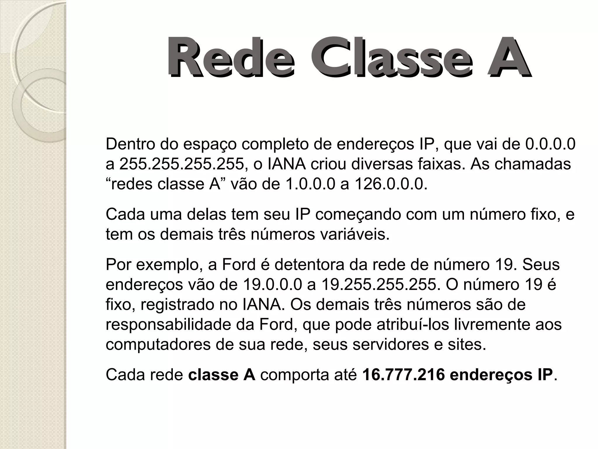 Rede Classe A
Dentro do espaço completo de endereços IP, que vai de 0.0.0.0
a 255.255.255.255, o IANA criou diversas faixas. As chamadas
“redes classe A” vão de 1.0.0.0 a 126.0.0.0.
Cada uma delas tem seu IP começando com um número fixo, e
tem os demais três números variáveis.
Por exemplo, a Ford é detentora da rede de número 19. Seus
endereços vão de 19.0.0.0 a 19.255.255.255. O número 19 é
fixo, registrado no IANA. Os demais três números são de
responsabilidade da Ford, que pode atribuí-los livremente aos
computadores de sua rede, seus servidores e sites.
Cada rede classe A comporta até 16.777.216 endereços IP.

 