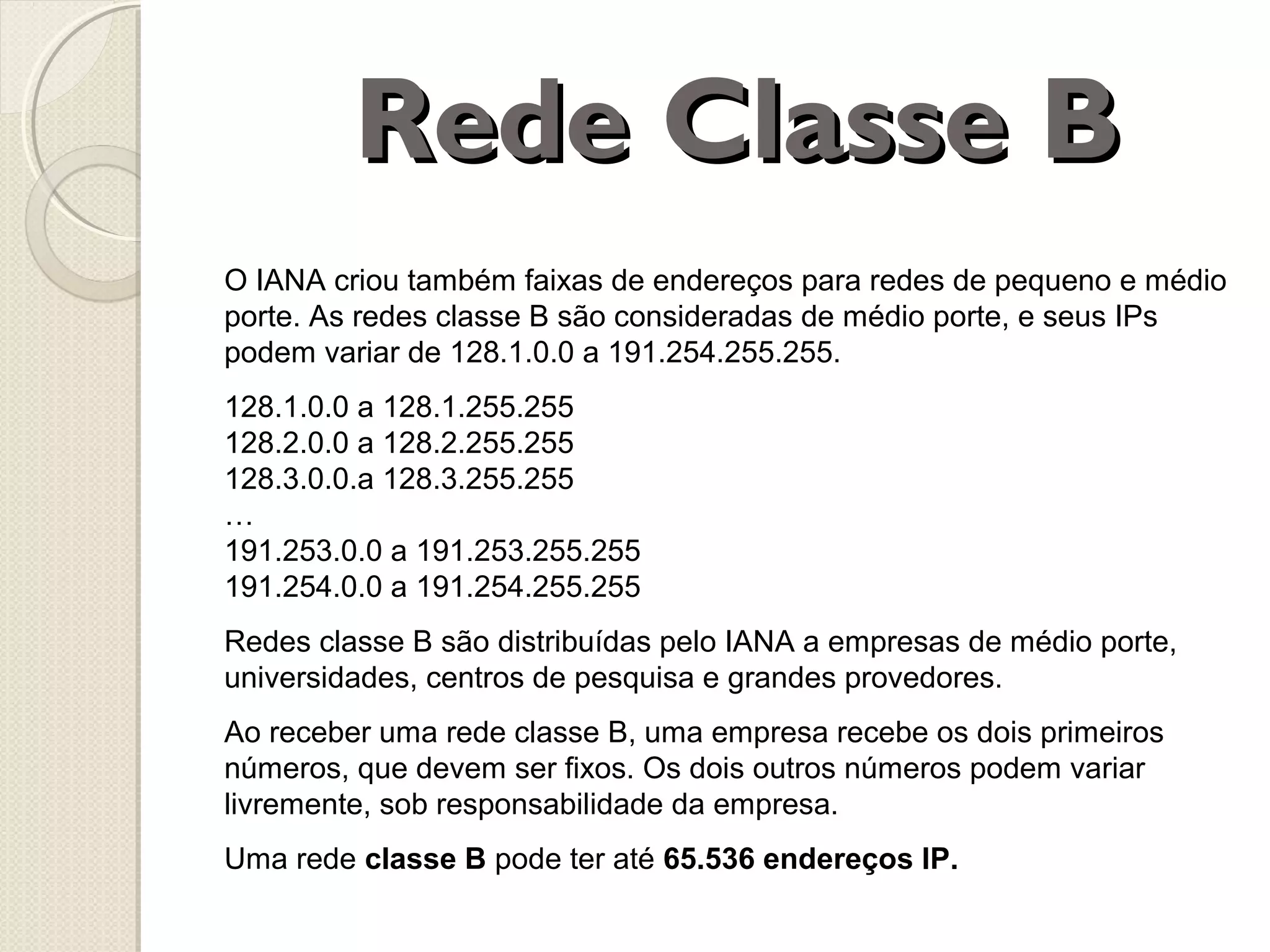 Rede Classe B
O IANA criou também faixas de endereços para redes de pequeno e médio
porte. As redes classe B são consideradas de médio porte, e seus IPs
podem variar de 128.1.0.0 a 191.254.255.255.
128.1.0.0 a 128.1.255.255
128.2.0.0 a 128.2.255.255
128.3.0.0.a 128.3.255.255
…
191.253.0.0 a 191.253.255.255
191.254.0.0 a 191.254.255.255
Redes classe B são distribuídas pelo IANA a empresas de médio porte,
universidades, centros de pesquisa e grandes provedores.
Ao receber uma rede classe B, uma empresa recebe os dois primeiros
números, que devem ser fixos. Os dois outros números podem variar
livremente, sob responsabilidade da empresa.
Uma rede classe B pode ter até 65.536 endereços IP.

 