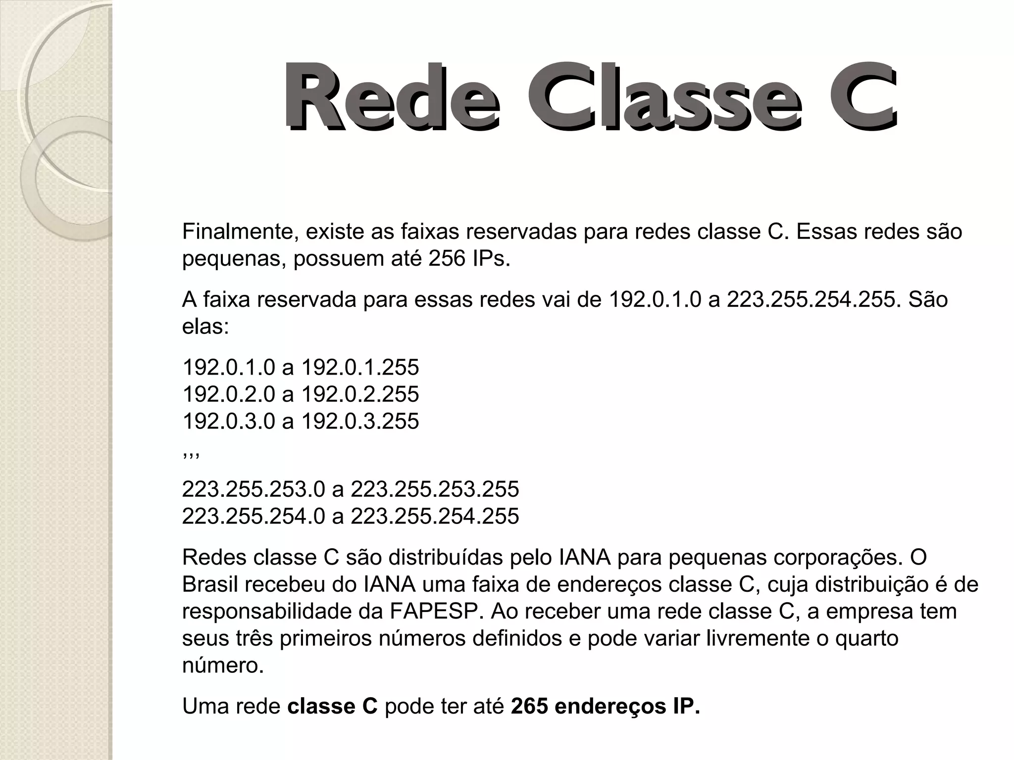 Rede Classe C
Finalmente, existe as faixas reservadas para redes classe C. Essas redes são
pequenas, possuem até 256 IPs.
A faixa reservada para essas redes vai de 192.0.1.0 a 223.255.254.255. São
elas:
192.0.1.0 a 192.0.1.255
192.0.2.0 a 192.0.2.255
192.0.3.0 a 192.0.3.255
,,,
223.255.253.0 a 223.255.253.255
223.255.254.0 a 223.255.254.255
Redes classe C são distribuídas pelo IANA para pequenas corporações. O
Brasil recebeu do IANA uma faixa de endereços classe C, cuja distribuição é de
responsabilidade da FAPESP. Ao receber uma rede classe C, a empresa tem
seus três primeiros números definidos e pode variar livremente o quarto
número.
Uma rede classe C pode ter até 265 endereços IP.

 