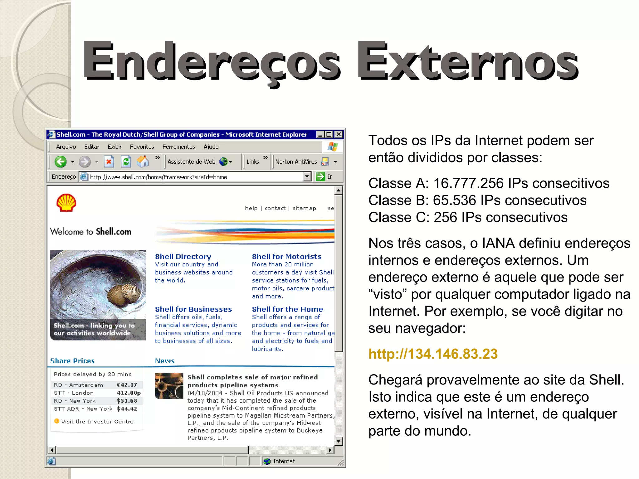 Endereços Externos
Todos os IPs da Internet podem ser
então divididos por classes:
Classe A: 16.777.256 IPs consecitivos
Classe B: 65.536 IPs consecutivos
Classe C: 256 IPs consecutivos
Nos três casos, o IANA definiu endereços
internos e endereços externos. Um
endereço externo é aquele que pode ser
“visto” por qualquer computador ligado na
Internet. Por exemplo, se você digitar no
seu navegador:
http://134.146.83.23
Chegará provavelmente ao site da Shell.
Isto indica que este é um endereço
externo, visível na Internet, de qualquer
parte do mundo.

 