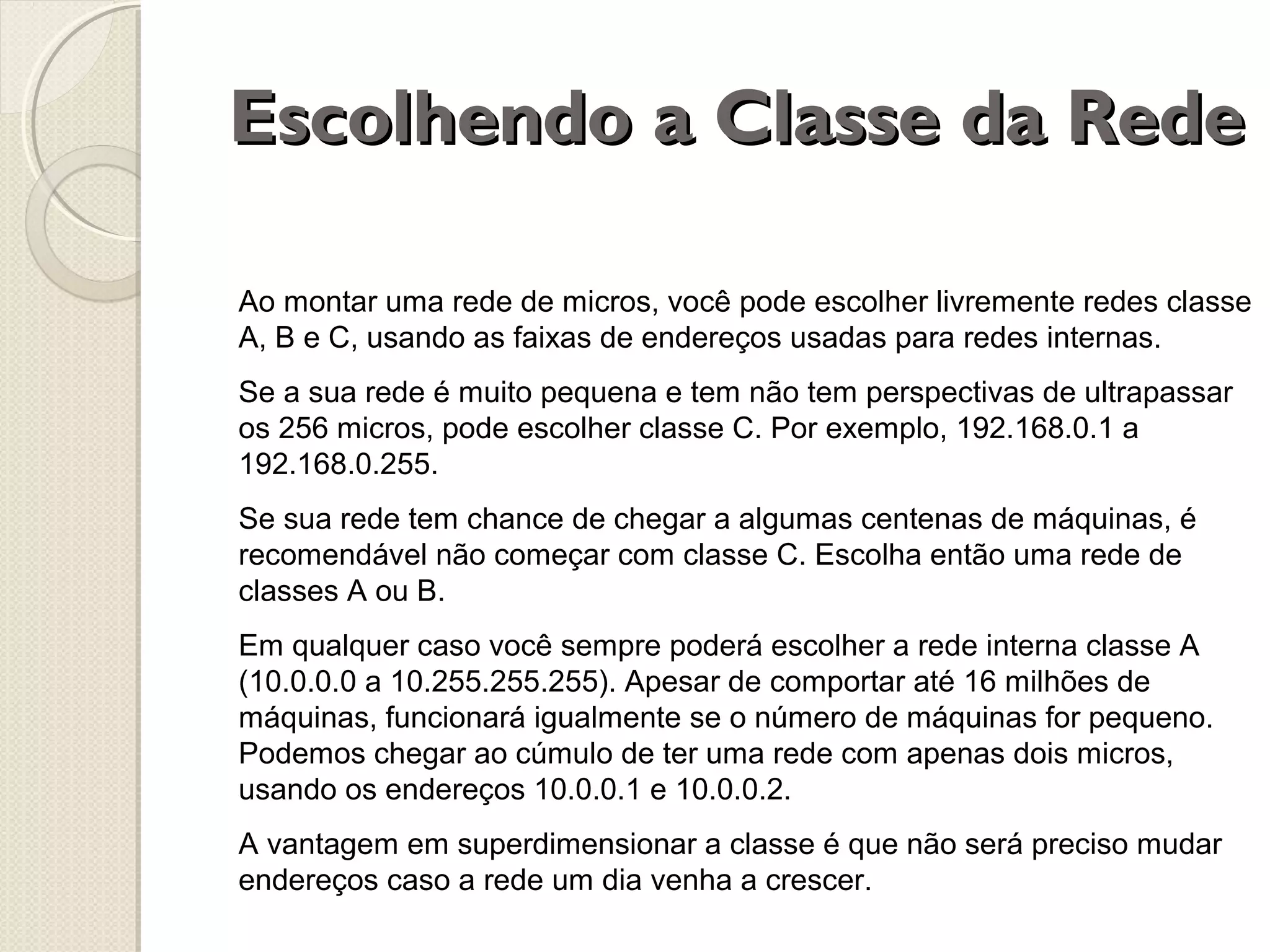 Escolhendo a Classe da Rede
Ao montar uma rede de micros, você pode escolher livremente redes classe
A, B e C, usando as faixas de endereços usadas para redes internas.
Se a sua rede é muito pequena e tem não tem perspectivas de ultrapassar
os 256 micros, pode escolher classe C. Por exemplo, 192.168.0.1 a
192.168.0.255.
Se sua rede tem chance de chegar a algumas centenas de máquinas, é
recomendável não começar com classe C. Escolha então uma rede de
classes A ou B.
Em qualquer caso você sempre poderá escolher a rede interna classe A
(10.0.0.0 a 10.255.255.255). Apesar de comportar até 16 milhões de
máquinas, funcionará igualmente se o número de máquinas for pequeno.
Podemos chegar ao cúmulo de ter uma rede com apenas dois micros,
usando os endereços 10.0.0.1 e 10.0.0.2.
A vantagem em superdimensionar a classe é que não será preciso mudar
endereços caso a rede um dia venha a crescer.

 