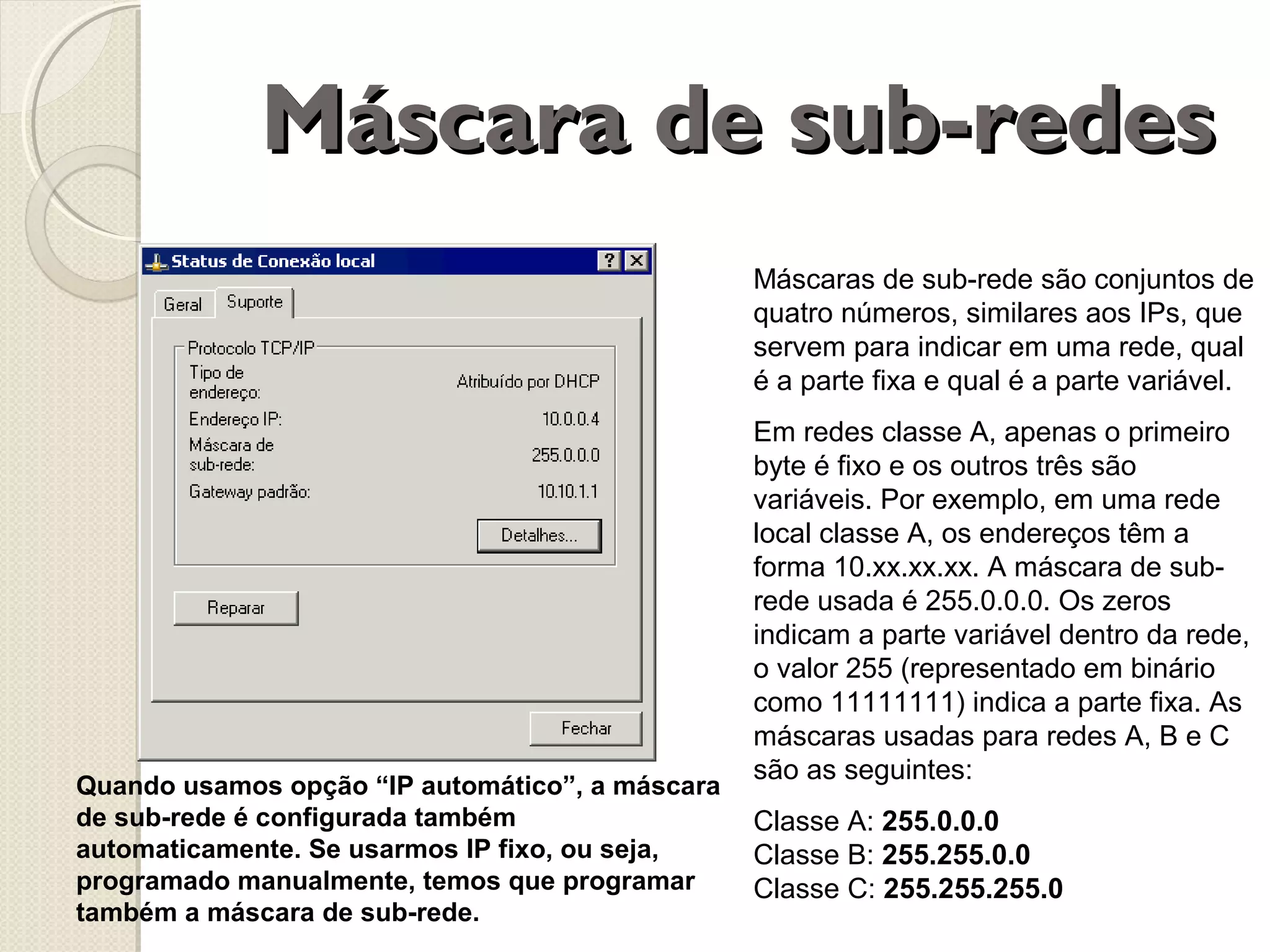 Máscara de sub-redes
Máscaras de sub-rede são conjuntos de
quatro números, similares aos IPs, que
servem para indicar em uma rede, qual
é a parte fixa e qual é a parte variável.

Quando usamos opção “IP automático”, a máscara
de sub-rede é configurada também
automaticamente. Se usarmos IP fixo, ou seja,
programado manualmente, temos que programar
também a máscara de sub-rede.

Em redes classe A, apenas o primeiro
byte é fixo e os outros três são
variáveis. Por exemplo, em uma rede
local classe A, os endereços têm a
forma 10.xx.xx.xx. A máscara de subrede usada é 255.0.0.0. Os zeros
indicam a parte variável dentro da rede,
o valor 255 (representado em binário
como 11111111) indica a parte fixa. As
máscaras usadas para redes A, B e C
são as seguintes:
Classe A: 255.0.0.0
Classe B: 255.255.0.0
Classe C: 255.255.255.0

 