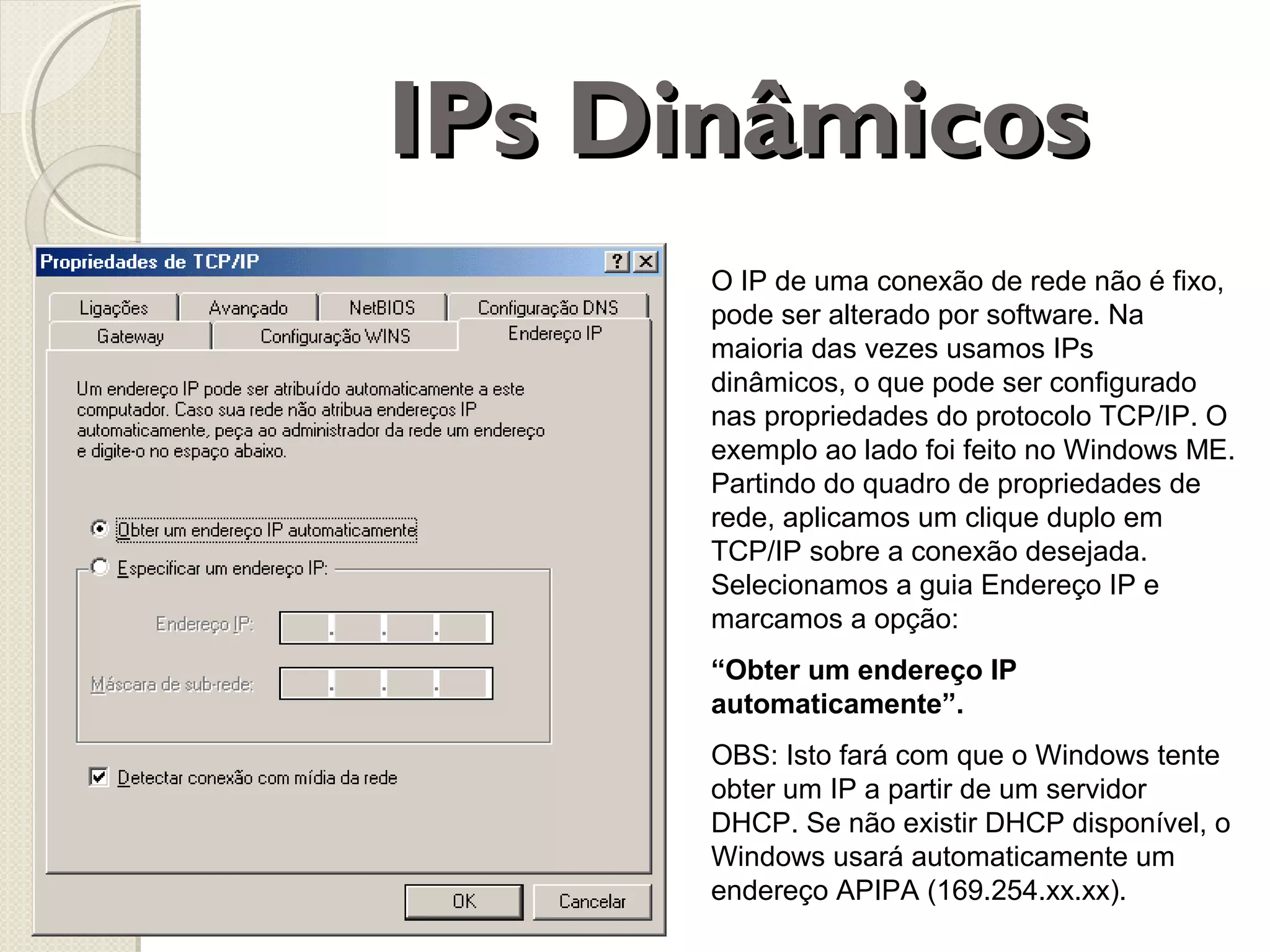 IPs Dinâmicos
O IP de uma conexão de rede não é fixo,
pode ser alterado por software. Na
maioria das vezes usamos IPs
dinâmicos, o que pode ser configurado
nas propriedades do protocolo TCP/IP. O
exemplo ao lado foi feito no Windows ME.
Partindo do quadro de propriedades de
rede, aplicamos um clique duplo em
TCP/IP sobre a conexão desejada.
Selecionamos a guia Endereço IP e
marcamos a opção:
“Obter um endereço IP
automaticamente”.
OBS: Isto fará com que o Windows tente
obter um IP a partir de um servidor
DHCP. Se não existir DHCP disponível, o
Windows usará automaticamente um
endereço APIPA (169.254.xx.xx).

 