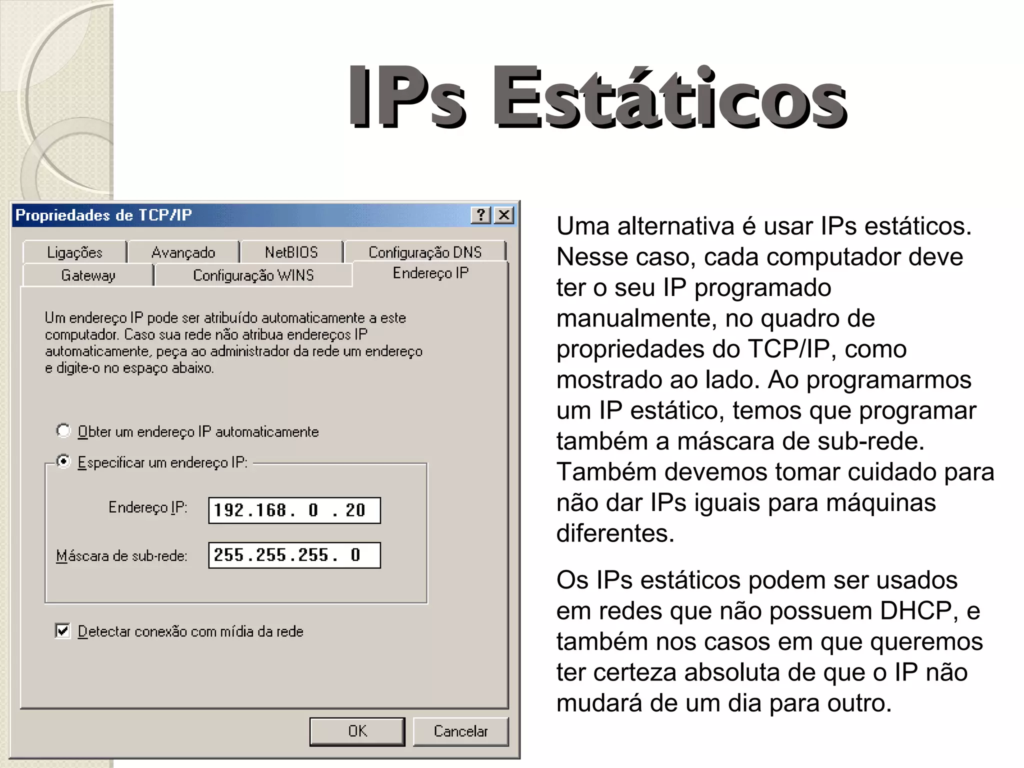 IPs Estáticos
Uma alternativa é usar IPs estáticos.
Nesse caso, cada computador deve
ter o seu IP programado
manualmente, no quadro de
propriedades do TCP/IP, como
mostrado ao lado. Ao programarmos
um IP estático, temos que programar
também a máscara de sub-rede.
Também devemos tomar cuidado para
não dar IPs iguais para máquinas
diferentes.
Os IPs estáticos podem ser usados
em redes que não possuem DHCP, e
também nos casos em que queremos
ter certeza absoluta de que o IP não
mudará de um dia para outro.

 