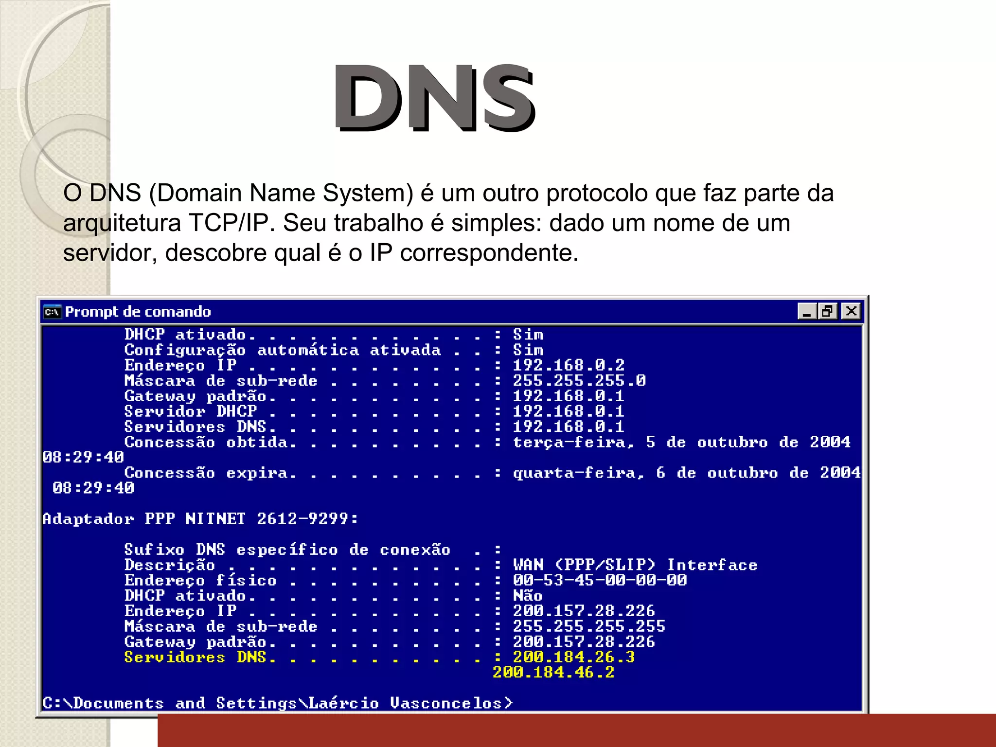 DNS
O DNS (Domain Name System) é um outro protocolo que faz parte da
arquitetura TCP/IP. Seu trabalho é simples: dado um nome de um
servidor, descobre qual é o IP correspondente.

 