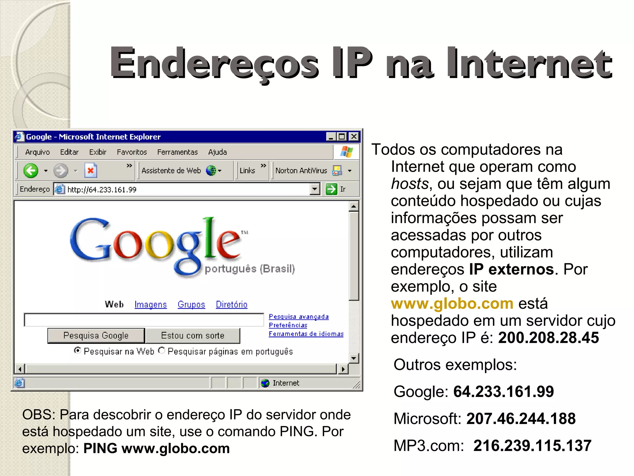 Endereços IP na Internet
Todos os computadores na
Internet que operam como
hosts, ou sejam que têm algum
conteúdo hospedado ou cujas
informações possam ser
acessadas por outros
computadores, utilizam
endereços IP externos. Por
exemplo, o site
www.globo.com está
hospedado em um servidor cujo
endereço IP é: 200.208.28.45
Outros exemplos:
Google: 64.233.161.99
OBS: Para descobrir o endereço IP do servidor onde
está hospedado um site, use o comando PING. Por
exemplo: PING www.globo.com

Microsoft: 207.46.244.188
MP3.com: 216.239.115.137

 