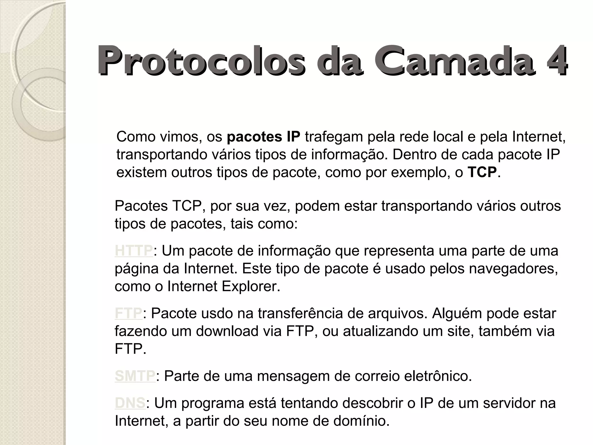 Protocolos da Camada 4
Como vimos, os pacotes IP trafegam pela rede local e pela Internet,
transportando vários tipos de informação. Dentro de cada pacote IP
existem outros tipos de pacote, como por exemplo, o TCP.
Pacotes TCP, por sua vez, podem estar transportando vários outros
tipos de pacotes, tais como:
HTTP: Um pacote de informação que representa uma parte de uma
página da Internet. Este tipo de pacote é usado pelos navegadores,
como o Internet Explorer.
FTP: Pacote usdo na transferência de arquivos. Alguém pode estar
fazendo um download via FTP, ou atualizando um site, também via
FTP.
SMTP: Parte de uma mensagem de correio eletrônico.
DNS: Um programa está tentando descobrir o IP de um servidor na
Internet, a partir do seu nome de domínio.

 