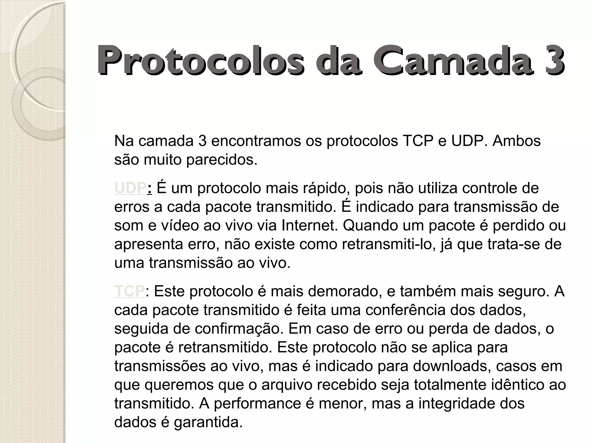 Protocolos da Camada 3
Na camada 3 encontramos os protocolos TCP e UDP. Ambos
são muito parecidos.
UDP: É um protocolo mais rápido, pois não utiliza controle de
erros a cada pacote transmitido. É indicado para transmissão de
som e vídeo ao vivo via Internet. Quando um pacote é perdido ou
apresenta erro, não existe como retransmiti-lo, já que trata-se de
uma transmissão ao vivo.
TCP: Este protocolo é mais demorado, e também mais seguro. A
cada pacote transmitido é feita uma conferência dos dados,
seguida de confirmação. Em caso de erro ou perda de dados, o
pacote é retransmitido. Este protocolo não se aplica para
transmissões ao vivo, mas é indicado para downloads, casos em
que queremos que o arquivo recebido seja totalmente idêntico ao
transmitido. A performance é menor, mas a integridade dos
dados é garantida.

 