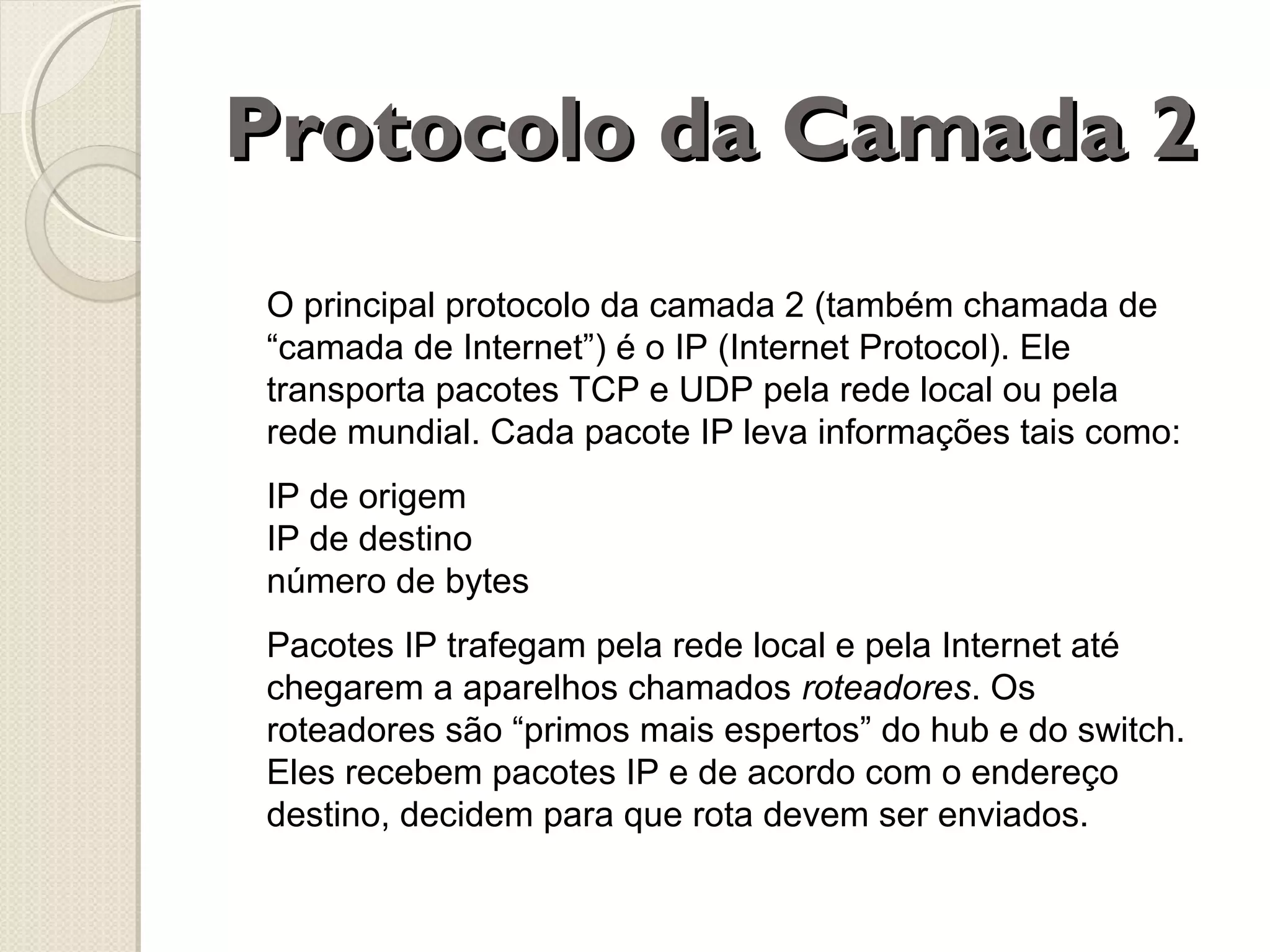 Protocolo da Camada 2
O principal protocolo da camada 2 (também chamada de
“camada de Internet”) é o IP (Internet Protocol). Ele
transporta pacotes TCP e UDP pela rede local ou pela
rede mundial. Cada pacote IP leva informações tais como:
IP de origem
IP de destino
número de bytes
Pacotes IP trafegam pela rede local e pela Internet até
chegarem a aparelhos chamados roteadores. Os
roteadores são “primos mais espertos” do hub e do switch.
Eles recebem pacotes IP e de acordo com o endereço
destino, decidem para que rota devem ser enviados.

 