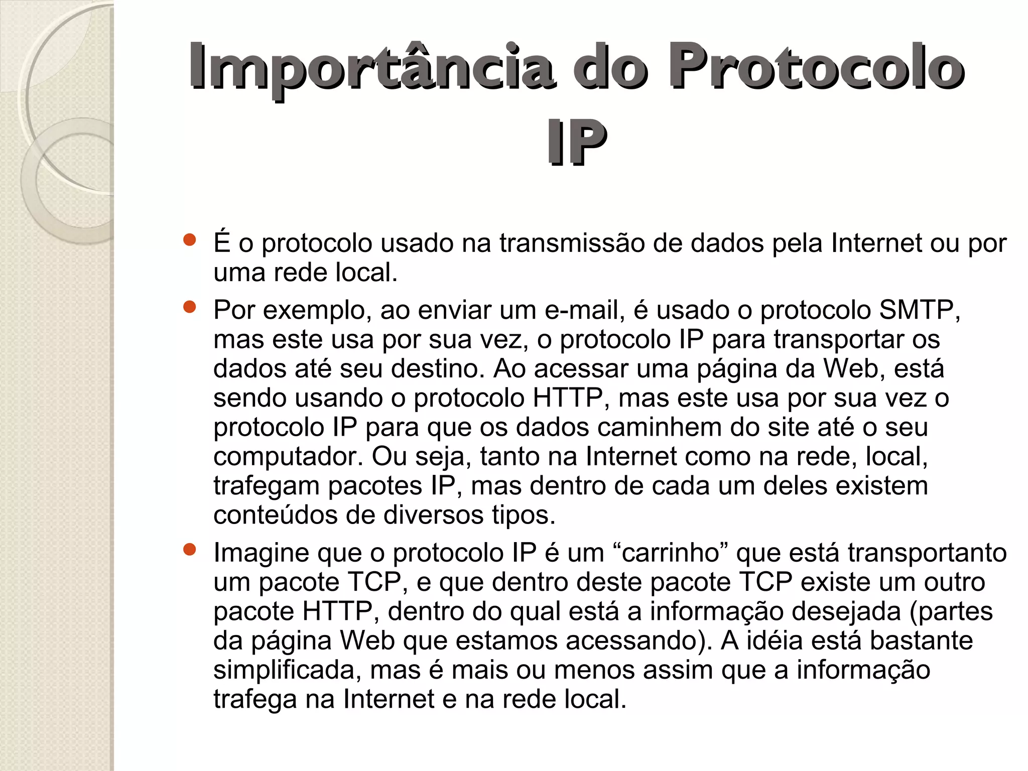 Importância do Protocolo
IP





É o protocolo usado na transmissão de dados pela Internet ou por
uma rede local.
Por exemplo, ao enviar um e-mail, é usado o protocolo SMTP,
mas este usa por sua vez, o protocolo IP para transportar os
dados até seu destino. Ao acessar uma página da Web, está
sendo usando o protocolo HTTP, mas este usa por sua vez o
protocolo IP para que os dados caminhem do site até o seu
computador. Ou seja, tanto na Internet como na rede, local,
trafegam pacotes IP, mas dentro de cada um deles existem
conteúdos de diversos tipos.
Imagine que o protocolo IP é um “carrinho” que está transportanto
um pacote TCP, e que dentro deste pacote TCP existe um outro
pacote HTTP, dentro do qual está a informação desejada (partes
da página Web que estamos acessando). A idéia está bastante
simplificada, mas é mais ou menos assim que a informação
trafega na Internet e na rede local.

 