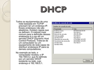 DHCP
Todos os equipamentos de uma
rede baseada em TCP/IP
precisam ter um endereço IP.
Esses endereços não são
aleatórios. Existem regras que
os definem. O método mais
comum para a definição desses
endereços é o uso de um
servidor DHCP (Dynamic Host
Control Protocol). Trata-se de
um computador ou um
equipamento de rede capaz de
distribuir endereços IP para os
demais computadores.
No exemplo ao lado, o
computador recebeu o IP
192.168.0.2, que foi definido
por um servidor DHCP
existente na rede, cujo
endereço é 192.168.0.1.

 