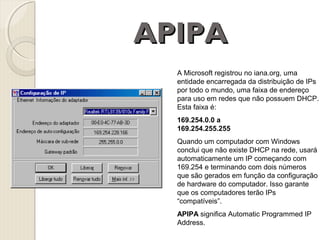 APIPA
A Microsoft registrou no iana.org, uma
entidade encarregada da distribuição de IPs
por todo o mundo, uma faixa de endereço
para uso em redes que não possuem DHCP.
Esta faixa é:
169.254.0.0 a
169.254.255.255
Quando um computador com Windows
conclui que não existe DHCP na rede, usará
automaticamente um IP começando com
169.254 e terminando com dois números
que são gerados em função da configuração
de hardware do computador. Isso garante
que os computadores terão IPs
“compatíveis”.
APIPA significa Automatic Programmed IP
Address.

 
