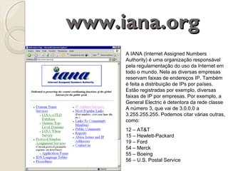 www.iana.org
A IANA (Internet Assigned Numbers
Authority) é uma organização responsável
pela regulamentação do uso da Internet em
todo o mundo. Nela as diversas empresas
reservam faixas de endereços IP. Também
é feita a distribuição de IPs por países.
Estão registradas por exemplo, diversas
faixas de IP por empresas. Por exemplo, a
General Electric é detentora da rede classe
A número 3, que vai de 3.0.0.0 a
3.255.255.255. Podemos citar várias outras,
como:
12 – AT&T
15 – Hewlett-Packard
19 – Ford
54 – Merck
55 – Boeing
56 – U.S. Postal Service

 