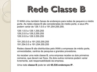 Rede Classe B
O IANA criou também faixas de endereços para redes de pequeno e médio
porte. As redes classe B são consideradas de médio porte, e seus IPs
podem variar de 128.1.0.0 a 191.254.255.255.
128.1.0.0 a 128.1.255.255
128.2.0.0 a 128.2.255.255
128.3.0.0.a 128.3.255.255
…
191.253.0.0 a 191.253.255.255
191.254.0.0 a 191.254.255.255
Redes classe B são distribuídas pelo IANA a empresas de médio porte,
universidades, centros de pesquisa e grandes provedores.
Ao receber uma rede classe B, uma empresa recebe os dois primeiros
números, que devem ser fixos. Os dois outros números podem variar
livremente, sob responsabilidade da empresa.
Uma rede classe B pode ter até 65.536 endereços IP.

 