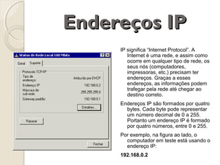 Endereços IP
IP significa “Internet Protocol”. A
Internet é uma rede, e assim como
ocorre em qualquer tipo de rede, os
seus nós (computadores,
impressoras, etc.) precisam ter
endereços. Graças a esses
endereços, as informações podem
trafegar pela rede até chegar ao
destino correto.
Endereços IP são formados por quatro
bytes. Cada byte pode representar
um número decimal de 0 a 255.
Portanto um endereço IP é formado
por quatro números, entre 0 e 255.
Por exemplo, na figura ao lado, o
computador em teste está usando o
endereço IP:
192.168.0.2

 