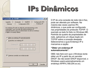 IPs Dinâmicos
O IP de uma conexão de rede não é fixo,
pode ser alterado por software. Na
maioria das vezes usamos IPs
dinâmicos, o que pode ser configurado
nas propriedades do protocolo TCP/IP. O
exemplo ao lado foi feito no Windows ME.
Partindo do quadro de propriedades de
rede, aplicamos um clique duplo em
TCP/IP sobre a conexão desejada.
Selecionamos a guia Endereço IP e
marcamos a opção:
“Obter um endereço IP
automaticamente”.
OBS: Isto fará com que o Windows tente
obter um IP a partir de um servidor
DHCP. Se não existir DHCP disponível, o
Windows usará automaticamente um
endereço APIPA (169.254.xx.xx).

 