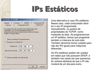 IPs Estáticos
Uma alternativa é usar IPs estáticos.
Nesse caso, cada computador deve
ter o seu IP programado
manualmente, no quadro de
propriedades do TCP/IP, como
mostrado ao lado. Ao programarmos
um IP estático, temos que programar
também a máscara de sub-rede.
Também devemos tomar cuidado para
não dar IPs iguais para máquinas
diferentes.
Os IPs estáticos podem ser usados
em redes que não possuem DHCP, e
também nos casos em que queremos
ter certeza absoluta de que o IP não
mudará de um dia para outro.

 