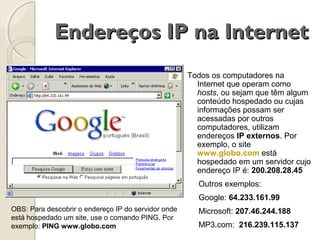 Endereços IP na Internet
Todos os computadores na
Internet que operam como
hosts, ou sejam que têm algum
conteúdo hospedado ou cujas
informações possam ser
acessadas por outros
computadores, utilizam
endereços IP externos. Por
exemplo, o site
www.globo.com está
hospedado em um servidor cujo
endereço IP é: 200.208.28.45
Outros exemplos:
Google: 64.233.161.99
OBS: Para descobrir o endereço IP do servidor onde
está hospedado um site, use o comando PING. Por
exemplo: PING www.globo.com

Microsoft: 207.46.244.188
MP3.com: 216.239.115.137

 