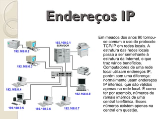 Endereços IP
Em meados dos anos 90 tornouse comum o uso do protocolo
TCP/IP em redes locais. A
estrutura das redes locais
passa a ser semelhante à
estrutura da Internet, o que
traz vários benefícios.
Computadores de uma rede
local utilizam endereços IP,
porém com uma diferença:
normalmente usam endereços
IP internos, que são válidos
apenas na rede local. É como
ter por exemplo, números de
ramais internos de uma
central telefônica. Esses
números existem apenas na
central em questão.

 