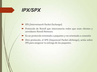 IPX/SPX
 IPX (Internetwork Packet Exchange)
 Protocolo de Novell que interconecta redes que usan clientes y
servidores Novell Netware.
 Es un protocolo orientado a paquetes y no orientado a conexión
 Otro protocolo, el SPX (Sequenced Packet eXchange), actúa sobre
IPX para asegurar la entrega de los paquetes.

 