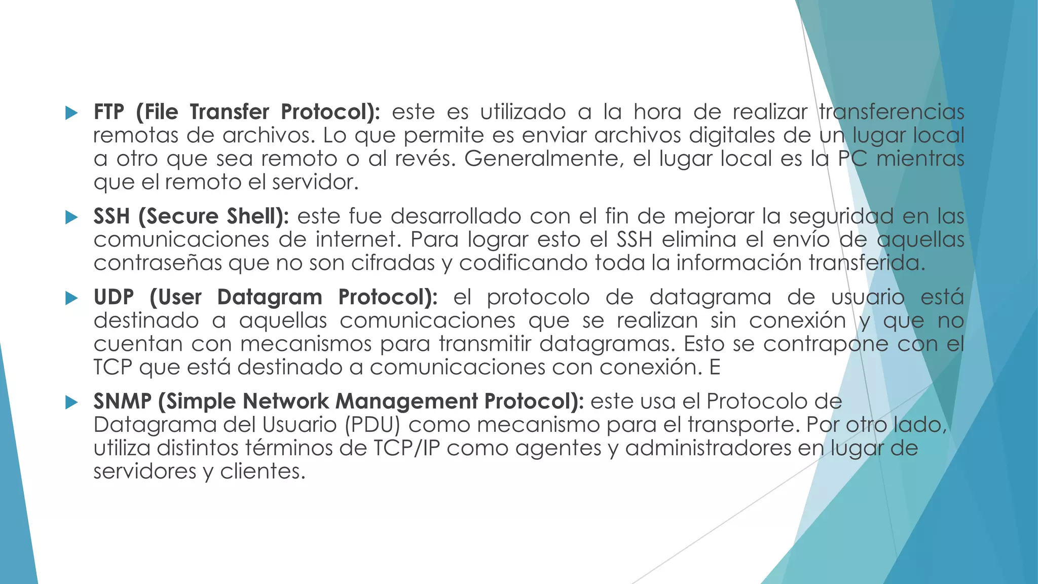 

FTP (File Transfer Protocol): este es utilizado a la hora de realizar transferencias
remotas de archivos. Lo que permite es enviar archivos digitales de un lugar local
a otro que sea remoto o al revés. Generalmente, el lugar local es la PC mientras
que el remoto el servidor.



SSH (Secure Shell): este fue desarrollado con el fin de mejorar la seguridad en las
comunicaciones de internet. Para lograr esto el SSH elimina el envío de aquellas
contraseñas que no son cifradas y codificando toda la información transferida.



UDP (User Datagram Protocol): el protocolo de datagrama de usuario está
destinado a aquellas comunicaciones que se realizan sin conexión y que no
cuentan con mecanismos para transmitir datagramas. Esto se contrapone con el
TCP que está destinado a comunicaciones con conexión. E



SNMP (Simple Network Management Protocol): este usa el Protocolo de
Datagrama del Usuario (PDU) como mecanismo para el transporte. Por otro lado,
utiliza distintos términos de TCP/IP como agentes y administradores en lugar de
servidores y clientes.

 
