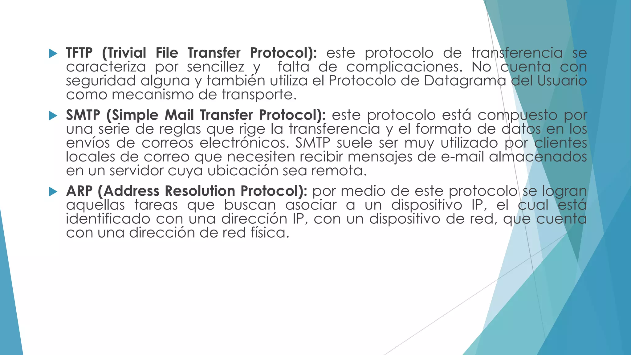 TFTP (Trivial File Transfer Protocol): este protocolo de transferencia se
caracteriza por sencillez y falta de complicaciones. No cuenta con
seguridad alguna y también utiliza el Protocolo de Datagrama del Usuario
como mecanismo de transporte.
 SMTP (Simple Mail Transfer Protocol): este protocolo está compuesto por
una serie de reglas que rige la transferencia y el formato de datos en los
envíos de correos electrónicos. SMTP suele ser muy utilizado por clientes
locales de correo que necesiten recibir mensajes de e-mail almacenados
en un servidor cuya ubicación sea remota.
 ARP (Address Resolution Protocol): por medio de este protocolo se logran
aquellas tareas que buscan asociar a un dispositivo IP, el cual está
identificado con una dirección IP, con un dispositivo de red, que cuenta
con una dirección de red física.


 