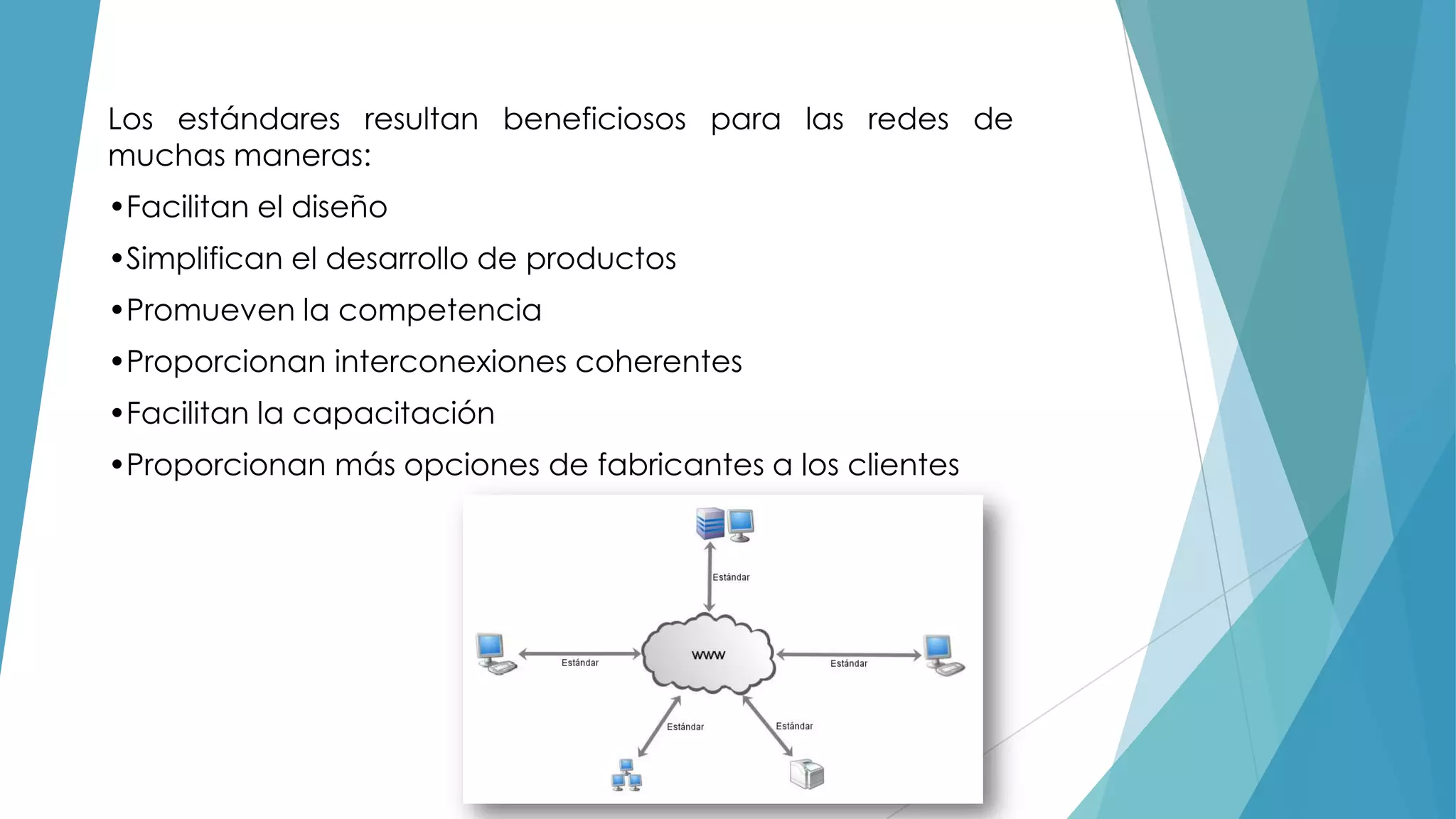 Los estándares resultan beneficiosos para las redes de
muchas maneras:
•Facilitan el diseño
•Simplifican el desarrollo de productos
•Promueven la competencia
•Proporcionan interconexiones coherentes
•Facilitan la capacitación
•Proporcionan más opciones de fabricantes a los clientes

 