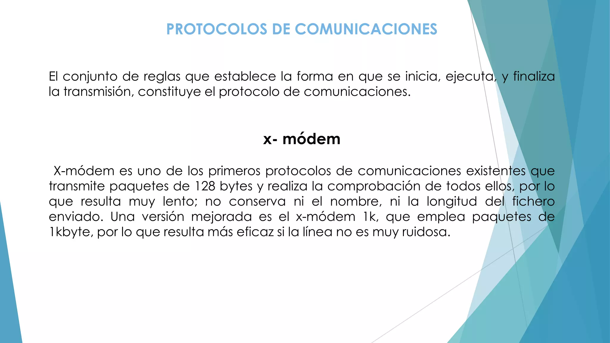 PROTOCOLOS DE COMUNICACIONES
El conjunto de reglas que establece la forma en que se inicia, ejecuta, y finaliza
la transmisión, constituye el protocolo de comunicaciones.

x- módem
X-módem es uno de los primeros protocolos de comunicaciones existentes que
transmite paquetes de 128 bytes y realiza la comprobación de todos ellos, por lo
que resulta muy lento; no conserva ni el nombre, ni la longitud del fichero
enviado. Una versión mejorada es el x-módem 1k, que emplea paquetes de
1kbyte, por lo que resulta más eficaz si la línea no es muy ruidosa.

 